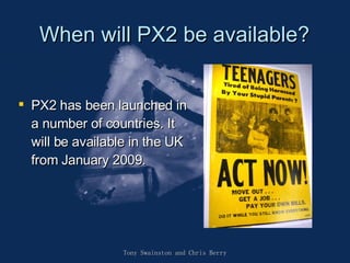 When will PX2 be available? PX2 has been launched in a number of countries. It will be available in the UK from January 2009.  Tony Swainston and Chris Berry 