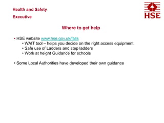 Health and Safety
Executive
Where to get help
• HSE website www.hse.gov.uk/falls
• WAIT tool – helps you decide on the right access equipment
• Safe use of Ladders and step ladders
• Work at height Guidance for schools
• Some Local Authorities have developed their own guidance
 