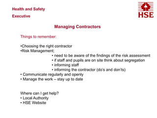 Health and Safety
Executive
Managing Contractors
Things to remember:
•Choosing the right contractor
•Risk Management;
• need to be aware of the findings of the risk assessment
• if staff and pupils are on site think about segregation
• informing staff
• informing the contractor (do’s and don’ts)
• Communicate regularly and openly
• Manage the work – stay up to date
Where can I get help?
• Local Authority
• HSE Website
 