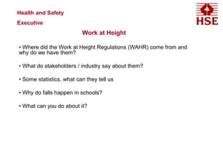 Work at Height
• Where did the Work at Height Regulations (WAHR) come from and
why do we have them?
• What do stakeholders / industry say about them?
• Some statistics, what can they tell us
• Why do falls happen in schools?
• What can you do about it?
Health and Safety
Executive
 