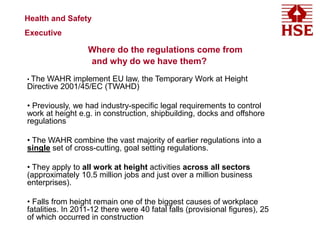 Where do the regulations come from
and why do we have them?
• The WAHR implement EU law, the Temporary Work at Height
Directive 2001/45/EC (TWAHD)
• Previously, we had industry-specific legal requirements to control
work at height e.g. in construction, shipbuilding, docks and offshore
regulations
• The WAHR combine the vast majority of earlier regulations into a
single set of cross-cutting, goal setting regulations.
• They apply to all work at height activities across all sectors
(approximately 10.5 million jobs and just over a million business
enterprises).
• Falls from height remain one of the biggest causes of workplace
fatalities. In 2011-12 there were 40 fatal falls (provisional figures), 25
of which occurred in construction
Health and Safety
Executive
 