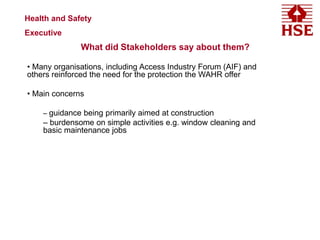 What did Stakeholders say about them?
• Many organisations, including Access Industry Forum (AIF) and
others reinforced the need for the protection the WAHR offer
• Main concerns
– guidance being primarily aimed at construction
– burdensome on simple activities e.g. window cleaning and
basic maintenance jobs
Health and Safety
Executive
 