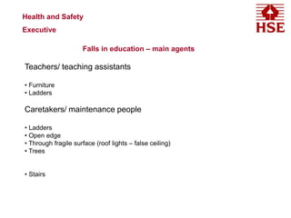 Health and Safety
Executive
Falls in education – main agents
Teachers/ teaching assistants
• Furniture
• Ladders
Caretakers/ maintenance people
• Ladders
• Open edge
• Through fragile surface (roof lights – false ceiling)
• Trees
• Stairs
 
