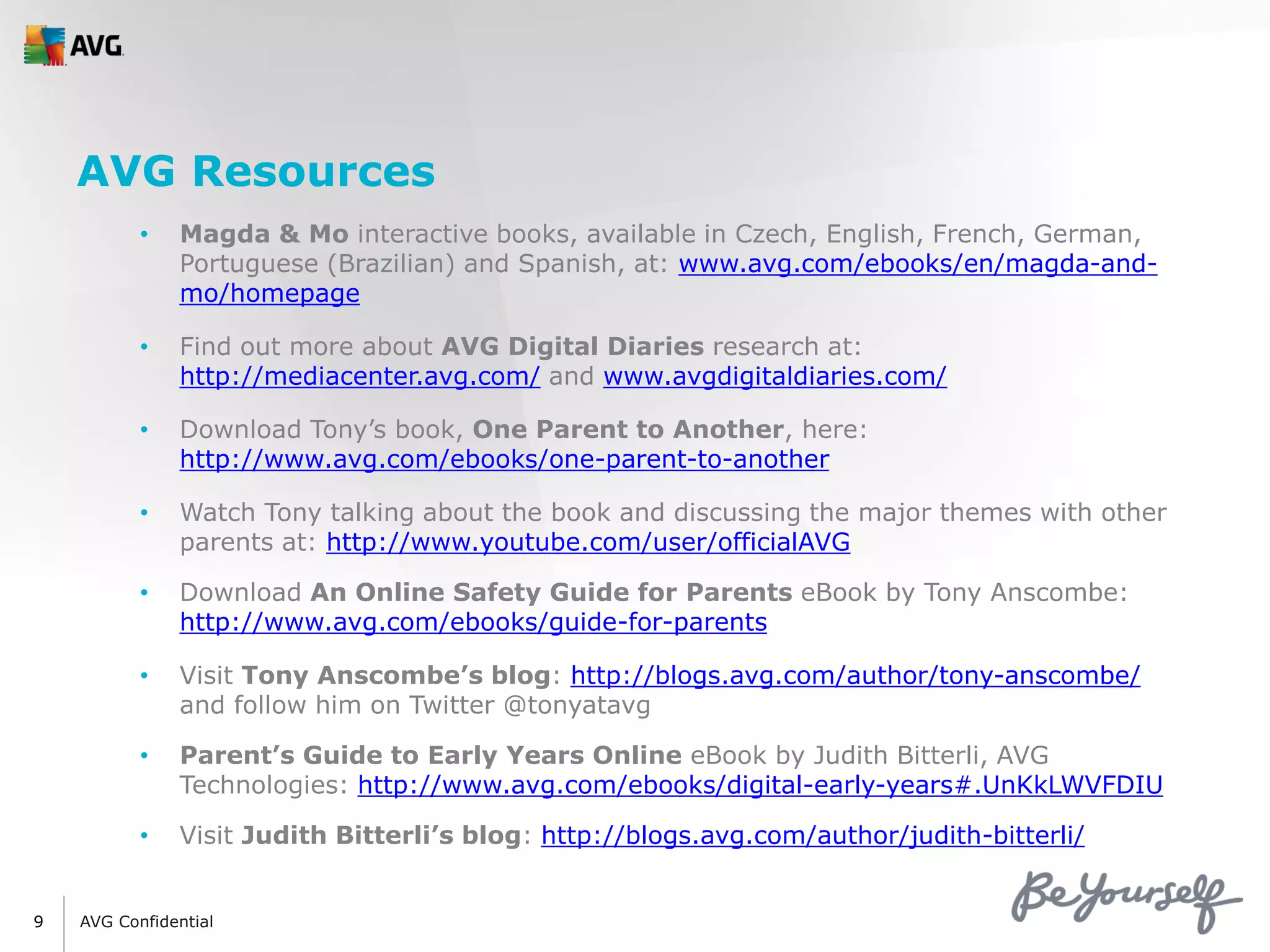 AVG Confidential9
AVG Resources
• Magda & Mo interactive books, available in Czech, English, French, German,
Portuguese (Brazilian) and Spanish, at: www.avg.com/ebooks/en/magda-and-
mo/homepage
• Find out more about AVG Digital Diaries research at:
http://mediacenter.avg.com/ and www.avgdigitaldiaries.com/
• Download Tony’s book, One Parent to Another, here:
http://www.avg.com/ebooks/one-parent-to-another
• Watch Tony talking about the book and discussing the major themes with other
parents at: http://www.youtube.com/user/officialAVG
• Download An Online Safety Guide for Parents eBook by Tony Anscombe:
http://www.avg.com/ebooks/guide-for-parents
• Visit Tony Anscombe’s blog: http://blogs.avg.com/author/tony-anscombe/
and follow him on Twitter @tonyatavg
• Parent’s Guide to Early Years Online eBook by Judith Bitterli, AVG
Technologies: http://www.avg.com/ebooks/digital-early-years#.UnKkLWVFDIU
• Visit Judith Bitterli’s blog: http://blogs.avg.com/author/judith-bitterli/
 