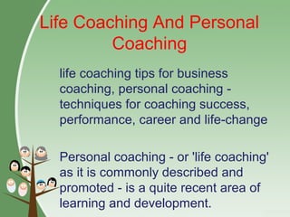 Life Coaching And Personal
Coaching
life coaching tips for business
coaching, personal coaching -
techniques for coaching success,
performance, career and life-change
Personal coaching - or 'life coaching'
as it is commonly described and
promoted - is a quite recent area of
learning and development.
 