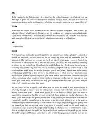ARI 
Right exactly. So the last question I love asked on the podcast interviews is what are your top 
three tips or piece of advice for being more effective and you know, that can be whatever it 
means to use to you, so the top three piece of advice you can give to people to be more effective? 
TONY 
Wow there are certain stuffs that I'm incredible effective in other things that I look at and I go, 
why don’t I apply what I teach is this part of my life you know so, I suppose every subject matter 
expert has a conversation. I would say I love to turn this around and ask you to be more specific 
with areas of my life you know whether it's a business relationship or self-defense. 
ARI 
I said business. 
TONY 
Well I am a huge multitasker even though there are some theories that people can’t Multitask or 
should not multitask, just the nature of the art temple by brain and the bandwidth that I'm 
running at, like right now as you can see me I got like three computers open in front of me 
because this is way faster for me to have all the screens open to do this stuff and to do one thing 
at a time. It's not optimal and I found out that might balance for effectiveness for me is one is 
executing on a goal be very clear on what you want to accomplish each day or each week of each 
month and just attack it just like a fight, you got a go at it hard, when I do that, that is also mostly 
psychological gratifying so you know, to me effectiveness is when you have your emotional 
psychological physical system congruent, you know and so you sense that euphoria when you 
achieve something when you are writing whether a proposal, whether you are clearing out your 
email, you know when you did the last step, you probably stood out from your desk, and you 
kind of hi5 yourself, wow that feels great. 
So you know having a specific goal when you are going to attack it and accomplishing it 
following through is massive and its nothing new, I mean everybody talks about you know 
writing down your goals. I think some people focus on having a bigger goal too soon as 
supposed to recognizing that like a wheel you got all these spokes and maybe what makes the 
wheel stable and turn for me getting somewhere is the goal but you have to build this bike and 
you actually need to manually put in the spokes to get the wheel rolling to get to the goal, so 
understanding the interconnectivity of stuff so that you don't go, hey! my big goal is getting here 
but recognizing that you are not going to get there if you don't work on this small goals, so 
seeing the medical cognitive the deeper understanding of what you need to understand is huge, I 
think a lot of people lose that and I see that in self-defense you know what people go and just do 
this and I will go yeah! but you know there is a lot of little things going on here that they are not 
 