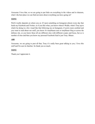 Awesome I love that, so we are going to put links on everything in the videos and in shutouts, 
what’s the best place we can find out more about everything you have going on? 
TONY 
Well it really depends on where you at, if I post something on Instagram almost every day that 
feeds my Facebook and Twitter, so if you like what, you know where's Waldo, what's Tony up to 
what's he doing in a few visual like that following me on Instagram, if you're more cerebral and 
you want to read about our stuff, you know it's tonyblauer.com or tonyblauer blog or across the 
defense site, so you know these all are different sites with different scopes and focus, but so is 
number of sites and then you know my personal Facebook feed is just Tony. Blauer. 
ARI 
Awesome, we are going to post all that, Tony it’s really been great talking to you, I love this 
stuff and I'm sure its familiar. So thank you so much. 
TONY 
Thank you I appreciate it. 
