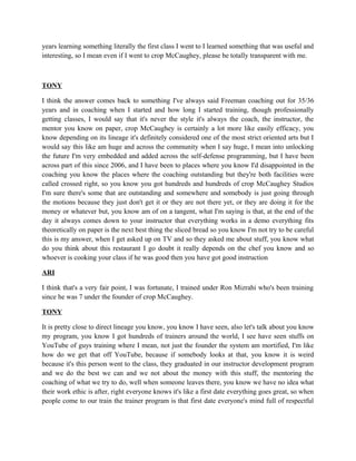 years learning something literally the first class I went to I learned something that was useful and 
interesting, so I mean even if I went to crop McCaughey, please be totally transparent with me. 
TONY 
I think the answer comes back to something I've always said Freeman coaching out for 35/36 
years and in coaching when I started and how long I started training, though professionally 
getting classes, I would say that it's never the style it's always the coach, the instructor, the 
mentor you know on paper, crop McCaughey is certainly a lot more like easily efficacy, you 
know depending on its lineage it's definitely considered one of the most strict oriented arts but I 
would say this like am huge and across the community when I say huge, I mean into unlocking 
the future I'm very embedded and added across the self-defense programming, but I have been 
across part of this since 2006, and I have been to places where you know I'd disappointed in the 
coaching you know the places where the coaching outstanding but they're both facilities were 
called crossed right, so you know you got hundreds and hundreds of crop McCaughey Studios 
I'm sure there's some that are outstanding and somewhere and somebody is just going through 
the motions because they just don't get it or they are not there yet, or they are doing it for the 
money or whatever but, you know am of on a tangent, what I'm saying is that, at the end of the 
day it always comes down to your instructor that everything works in a demo everything fits 
theoretically on paper is the next best thing the sliced bread so you know I'm not try to be careful 
this is my answer, when I get asked up on TV and so they asked me about stuff, you know what 
do you think about this restaurant I go doubt it really depends on the chef you know and so 
whoever is cooking your class if he was good then you have got good instruction 
ARI 
I think that's a very fair point, I was fortunate, I trained under Ron Mizrahi who's been training 
since he was 7 under the founder of crop McCaughey. 
TONY 
It is pretty close to direct lineage you know, you know I have seen, also let's talk about you know 
my program, you know I got hundreds of trainers around the world, I see have seen stuffs on 
YouTube of guys training where I mean, not just the founder the system am mortified, I'm like 
how do we get that off YouTube, because if somebody looks at that, you know it is weird 
because it's this person went to the class, they graduated in our instructor development program 
and we do the best we can and we not about the money with this stuff, the mentoring the 
coaching of what we try to do, well when someone leaves there, you know we have no idea what 
their work ethic is after, right everyone knows it's like a first date everything goes great, so when 
people come to our train the trainer program is that first date everyone's mind full of respectful 
 