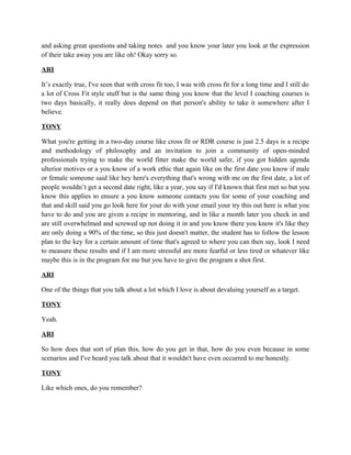 and asking great questions and taking notes and you know your later you look at the expression 
of their take away you are like oh! Okay sorry so. 
ARI 
It’s exactly true, I've seen that with cross fit too, I was with cross fit for a long time and I still do 
a lot of Cross Fit style stuff but is the same thing you know that the level I coaching courses is 
two days basically, it really does depend on that person's ability to take it somewhere after I 
believe. 
TONY 
What you're getting in a two-day course like cross fit or RDR course is just 2.5 days is a recipe 
and methodology of philosophy and an invitation to join a community of open-minded 
professionals trying to make the world fitter make the world safer, if you got hidden agenda 
ulterior motives or a you know of a work ethic that again like on the first date you know if male 
or female someone said like hey here's everything that's wrong with me on the first date, a lot of 
people wouldn’t get a second date right, like a year, you say if I'd known that first met so but you 
know this applies to ensure a you know someone contacts you for some of your coaching and 
that and skill said you go look here for your do with your email your try this out here is what you 
have to do and you are given a recipe in mentoring, and in like a month later you check in and 
are still overwhelmed and screwed up not doing it in and you know there you know it's like they 
are only doing a 90% of the time, so this just doesn't matter, the student has to follow the lesson 
plan to the key for a certain amount of time that's agreed to where you can then say, look I need 
to measure these results and if I am more stressful are more fearful or less tired or whatever like 
maybe this is in the program for me but you have to give the program a shot first. 
ARI 
One of the things that you talk about a lot which I love is about devaluing yourself as a target. 
TONY 
Yeah. 
ARI 
So how does that sort of plan this, how do you get in that, how do you even because in some 
scenarios and I've heard you talk about that it wouldn't have even occurred to me honestly. 
TONY 
Like which ones, do you remember? 
 