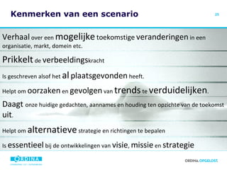 Kenmerken van een scenario Verhaal  over een  mogelijke   toekomstige   veranderingen  in een organisatie, markt, domein etc. Prikkelt  de  verbeeldings kracht Is geschreven alsof het  al   plaatsgevonden  heeft. Helpt om  oorzaken  en  gevolgen  van  trends  te  verduidelijken . Daagt  onze huidige gedachten, aannames en houding ten opzichte van de toekomst  uit . Helpt om  alternatieve  strategie en richtingen te bepalen Is  essentieel  bij de ontwikkelingen van  visie ,  missie  en  strategie 