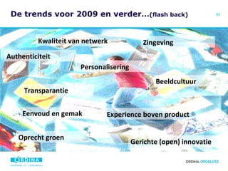 De trends voor 2009 en verder… (flash back) Zingeving Kwaliteit van netwerk Personalisering Authenticiteit Transparantie Experience boven product Beeldcultuur Gerichte (open) innovatie Eenvoud en gemak Oprecht groen 
