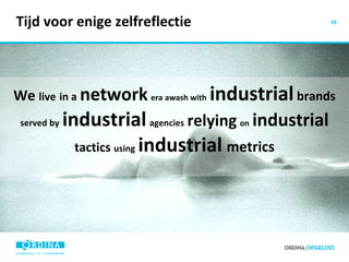 Tijd voor enige zelfreflectie We  live   in a   network   era   awash with   industrial  brands  served by   industrial   agencies   relying   on   industrial   tactics  using   industrial   metrics 