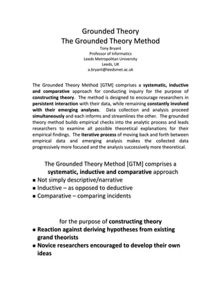Grounded Theory 
               The Grounded Theory Method 
                                    Tony Bryant 
                              Professor of Informatics 
                           Leeds Metropolitan University 
                                     Leeds, UK 
                             a.bryant@leedsmet.ac.uk 

                                          
The  Grounded  Theory  Method  [GTM]  comprises  a  systematic,  inductive 
and  comparative  approach  for  conducting  inquiry  for  the  purpose  of 
constructing  theory.    The  method  is  designed  to  encourage  researchers  in 
persistent  interaction  with  their  data,  while  remaining  constantly  involved 
with  their  emerging  analyses.    Data  collection  and  analysis  proceed 
simultaneously and each informs and streamlines the other.  The grounded 
theory  method  builds  empirical  checks  into  the  analytic  process  and  leads 
researchers  to  examine  all  possible  theoretical  explanations  for  their 
empirical findings.  The iterative process of moving back and forth between 
empirical  data  and  emerging  analysis  makes  the  collected  data 
progressively more focused and the analysis successively more theoretical.  
                                          
       The Grounded Theory Method [GTM] comprises a 
        systematic, inductive and comparative approach 
    Not simply descriptive/narrative 
    Inductive – as opposed to deductive 
    Comparative – comparing incidents 
 
                                          
            for the purpose of constructing theory 
    Reaction against deriving hypotheses from existing 
    grand theorists 
    Novice researchers encouraged to develop their own 
    ideas 
 