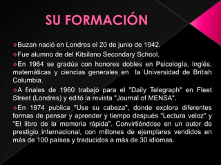 Buzan   nació en Londres el 20 de junio de 1942.
Fue alumno de del Kitsilano Secondary School.
En 1964 se gradúa con honores dobles en Psicología, Inglés,
matemáticas y ciencias generales en la Universidad de British
Columbia.
A finales de 1960 trabajó para el "Daily Telegraph" en Fleet
Street (Londres) y editó la revista "Journal of MENSA".
En 1974 publica "Use su cabeza", donde explora diferentes
formas de pensar y aprender y tiempo después "Lectura veloz" y
"El libro de la memoria rápida". Convirtiéndose en un autor de
prestigio internacional, con millones de ejemplares vendidos en
más de 100 países y traducidos a más de 30 idiomas.
 