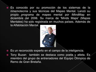    Es conocido por su promoción de los sistemas de la
    mnemotecnia y sus técnicas del Mapeo Mental. Lanzó su
    propio programa de mapeo mental por iMindMap en
    diciembre del 2006. Su marca de 'Minds Maps' (Mapas
    Mentales) ha sido registrada en muchos países. Además de
    la Alfabitación Mental.




 Es un reconocido experto en el campo de la inteligencia.
 Tony Buzan también se destaca como poeta y atleta. Es
  miembro del grupo de entrenadores del Equipo Olímpico de
  Remo de Gran Bretaña.
 