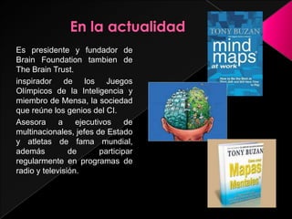 Es presidente y fundador de
Brain Foundation tambien de
The Brain Trust.
inspirador de los Juegos
Olímpicos de la Inteligencia y
miembro de Mensa, la sociedad
que reúne los genios del CI.
Asesora      a    ejecutivos     de
multinacionales, jefes de Estado
y atletas de fama mundial,
además          de       participar
regularmente en programas de
radio y televisión.
 