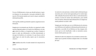 Tú eres el bibliotecario y tienes que decidir primero si quie-     La mente de estas personas contiene toda la información que
res disponer de una pequeña o una gran cantidad de infor-          necesitan, pero está tan mal organizada que les resulta impo-
mación. Obviamente optarás por tener la mayor cantidad de          sible utilizarla eficazmente.Esto les lleva a sentir frustración y
información posible.                                               rechazo a la hora de asumir más información. ¿Qué sentido
                                                                   tiene, d e hecho, almacenar tanta información si en ningún mo-
Acto seguido, tendrás que decidir si quieres organizar esta in-    mento podemos acceder a ella?
formación.
                                                                   Imagina, por otro lado, que eres un bibliotecario d e primera,
Imagina por un momento que decides no organizar la infor-          cuya biblioteca está repleta d e información perfectamente or-
mación, eligiendo apilar en el suelo de tu biblioteca y sin nin-   ganizada y accesible. En tu biblioteca no hay ninguna refe-
gún criterio los libros y el material que recibes. Cuando al-      rencia que no esté clasificada y todo se encuentra exacta-
guien te pide una información o un libro determinado, te           mente donde quieres que esté.
encoges de hombros y le contestas: «Lo que buscas está en
algún lugar a l entre las pilas, espero que lo encuentres.
             lá                                                    Además de todo esto, dispones de un moderno sistema infor-
¡Suerte!»                                                          mático que te permite localizar cualquier dato a la velocidad
                                                                   del rayo.
¡Estametáfora describe el estado mental de la mayoría de la
gente!


Cómo crear Mapas MentalesB                                                                      Introducción a los Mapas MentalesB
 