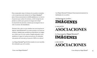 Para comprender mejor el alcance de tus poderes mentales      Los Mapas MentalesB reflejan el funcionamientonaturaly las
y de la importancia del método de los Mapas   en tal es^      habilidades de tu cerebro.
para el funcionamientode tu cerebro,piensa una vez más en
el ejercicio que acabas d e terminar: ¿cuánto tiempo ha em-
pleado tu cerebro para generar la imagen de la fruta?
                                                                          -
                                                              Así funciona tu cerebro:

La mayoría de las personas contesta que la imagen le ha ve-
nido a la mente «de inmediato)).
                                                              y una red d e
Durante el día, cada vez que entablas una conversación con
alguien,«inmediatamente»tu cerebro produce, de forma au-
tomática y natura1,una cantidad tan sorprendente de imáge-
                                                              ASOCIACIONES
nes y datos que ni te das cuentas. Ningún ordenador (com-     A sí funcionan los Mapas MentalesB:
putadora) es capaz d e realizar este proceso. El ordenador
más potente del mercado ya lo posees. ¡Está en tu cabeza!


Los Mapas Mentales@aprovechan poder de este increíble
                            el                                y una red de
bio-ordenador que e S ' cerebro.
                      u
                                                              ASOCIACIONES
Cómo crear Mapas Mentalesa                                                                 Cómo dibujar un Mapa Mentala    49
 