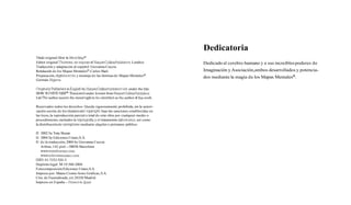 Dedicatoria
Titulo original: How to Mjnd Mapo
Editor original.Thorsons, an nnprint of HarperCoKmsPublishers,Londres                  Dedicado al cerebro humano y a sus increíbles poderes de
Traducción y adaptación al español. Giovanna Cuccia
Rotulación de los Mapas Mentaleso: Carlos Baró                                         Imaginación y Asociación,ambos desarrollados y potencia-
Preparación, digitalización y montaje d e las láminas de Mapas Mentalesa.              dos mediante la magia de los Mapas MentalesB.
Germán Algarra

Originaüy Published in English by HarperCollinsPublishersLtd. under the title:
HOW TO MIND     m.      Translated under license from HarperCoWPublishers
Ltd. The author asserts the moral right to be identified as the author of this work.

Reservados todos los derechos. Queda rigurosamente prohibida, sin la autori-
zación escrita de los titulares del copyrjghht bajo las sanciones establecidas en
las leyes, la reproducción parcial o total de esta obra por cualquier medio o
procedimiento, incluidos la reprografia y el tratamiento inforrnático,así como
la distribución de elemplares mediante alquiler o préstamo público.

O 2002 by Tony Buzan
O 2004 by Ediciones Urano, S.A.
O d e la traducción, 2004 by Giovanna Cuccia
  Aribau, 142, pral. - 08036 Barcelona

   wwwed~cionesurano.com
ISBN. 84-7953-566-0
Depósito legal: M-19.560-2004
Fotocomposición:Ediciones Urano,S.A.
Impreso por: Mateu Cromo Artes Gráficas, S.A.
Ctra. de Fueniabrada, sin 28320 Madrid
Impreso en España - Printed m Spam
 