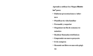 Aprende a utilizar los Mapas Menta-
lesQpara:
 Elaborar presentaciones e infor-
 mes
 Planificar tu vida familiar
 Persuadir y negociar
 Organizar un fin de semana ro-
 mántico
 Realizar llamadas telefónicas
 Emprender un nuevo proyecto
 Ir de compras
 Resumir un libro en una sola pági-
 na
 