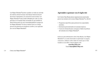 Los Mapas MentalesB pueden ayudarte en todas tus activida-   Aprender a pensar en el siglo XXI
      des diarias, desde las tareas más básicas hasta la toma de
      decisiones importantes y la creación de nuevas ideas. Los    Los Centros Tony Buzan, únicas organizaciones autorizadas
      Mapas MentalesB están siendo utilizados por cada vez más     para el uso exclusivo de la marca Mapas MentalesB, te ofrecen:
      personas en el mundo. Estoy encantado de que también tú
      ahora formes parte d e esta comunidad global de amigos de      Programas específicos para potenciar tus capacidades
      los Mapas MentalesB.Te deseo mucha suerte en el largo          mentales.
      proceso de potenciar tu asombroso cerebro y sus capacida-      Seminarios personalizados en tu propia empresa.
      des con los Mapas MentalesB.                                   Cursos de formación para conseguir el título de profesor
                                                                     del método de los Mapas MentalesB.



                                                                   Si deseas más información sobre Tony Buzan y los Mapas
                                                                   MentalesB, o si estás interesado e n participar en juegos,
                                                                   concursos y debates sobre todos los temas que s e han
                                                                   tratado e n este libro, visita la página web:
                                                                                       www.Mind-Map.com
                                                                                  Email: BuzanQMind-Map.com


124   Cómo crear Mapas Mentalesa
 