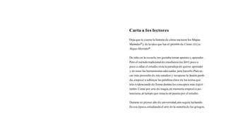 Carta a los lectores

Deja que te cuente la historia de cómo nacieron los Mapas
MentalesB y de la idea que fue el gennen de Cómo dibujar
Mapas Mentalep.

De niño, en la escuela, me gustaba tomar apuntes y aprender.
Pero el método tradicional de enseñanza me lievó poco a
poco a odiar el estudio;vivía la paradoja de querer aprender
y no tener las herramientas adecuadas para hacerlo. Para sa-
car más provecho de mis estudios y recuperar la ilusión perdi-
da, empecé a subrayar las palabras clave de los textos que
leía evidenciando de forma distinta los conceptos más irnpor-
tantes. Como por arte de magia, mi memoria empezó a po-
tenciarse, al tiempo que renacía mi pasión por el estudio.


Durante mi primer año de universidad,aún seguía luchando.
En esa época, estudiando el arte de la oratoria de los griegos,
 