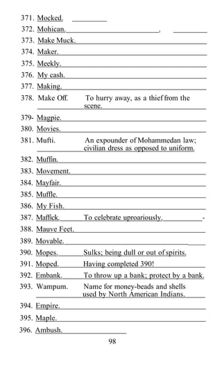 371. Mocked.
372. Mohican. .
373. Make Muck.
374. Maker.
375. Meekly.
376. My cash.
377. Making.
378. Make Off. To hurry away, as a thieffrom the
scene.
379- Magpie.
380. Movies.
381. Mufti. An expounder of Mohammedan law;
civilian dress as opposed to uniform.
382. Muffin.
383. Movement.
384. Mayfair.
385. Muffle.
386. My Fish.
387. Maffick. To celebrate uproariously. -
388. Mauve Feet.
389. Movable. _____
390. Mopes. Sulks; being dull or out of spirits.
391. Moped. Having completed 390!
392. Embank. To throw up a bank; protect by a bank.
393. Wampum. Name for money-beads and shells
used by North American Indians.
394. Empire.
395. Maple.
396. Ambush.
98
 