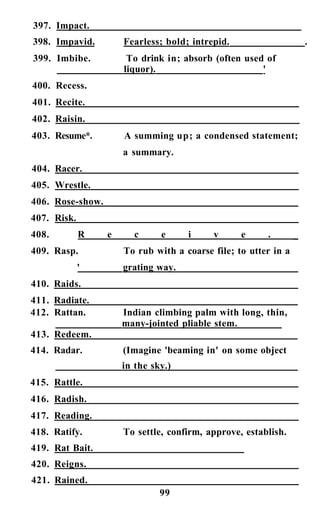 397. Impact.
398. Impavid. Fearless; bold; intrepid. .
399. Imbibe. To drink in; absorb (often used of
liquor). '
400. Recess.
401. Recite.
402. Raisin.
403. Resume*. A summing up; a condensed statement;
a summary.
404. Racer.
405. Wrestle.
406. Rose-show.
407. Risk.
408. R e c e i v e . _
409. Rasp. To rub with a coarse file; to utter in a
' grating way.
410. Raids.
411. Radiate.
412. Rattan. Indian climbing palm with long, thin,
many-jointed pliable stem.
413. Redeem.
414. Radar. (Imagine 'beaming in' on some object
in the sky.)
415. Rattle.
416. Radish.
417. Reading.
418. Ratify. To settle, confirm, approve, establish.
419. Rat Bait.
420. Reigns.
421. Rained.
99
 