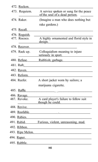 472. Reckon.
473. Requiem. A service spoken or sung for the peace
of the soul of a dead person.
474. Raker. (Imagine a man who does nothing but
rake gardens.)
475. Recall.
476. Roguish.
477. Rococo. A highly ornamented and florid style in
design.
478. Recover.
479. Raek up. Colloquialism meaning to injure
seriously in sport.
480. Refuse. Rubbish; garbage.
481. Raft;
482. Raven.
483. Reform.
484. Reefer. A short jacket worn by sailors; a
marijuana cigarette.
485. Raffle. _ _
486. Ravage.
487. Revoke. A card player's failure to follow suit
though he could.
488. Revive.
489. Roofable. .
490. Rabies.
491. Rabid. Furious, violent, unreasoning, mad.
492. Ribbon.
493. Ripe Melon.
494. Raper.
495. Rabble.
102
 