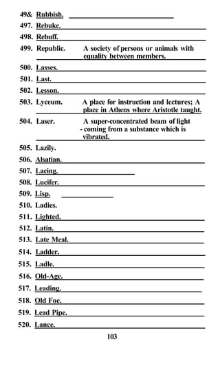 49& Rubbish.
497. Rebuke.
498. Rebuff.
499. Republic. A society of persons or animals with
equality between members.
500. Lasses.
501. Last.
502. Lesson.
503. Lyceum. A place for instruction and lectures; A
place in Athens where Aristotle taught.
504. Laser. A super-concentrated beam of light
- coming from a substance which is
vibrated.
505. Lazily.
506. Alsatian.
507. Lacing.
508. Lucifer.
509. Lisp.
510. Ladies.
511. Lighted.
512. Latin.
513. Late Meal.
514. Ladder.
515. Ladle.
516. Old-Age.
517. Leading.
518. Old Foe.
519. Lead Pipe.
520. Lance.
103
 