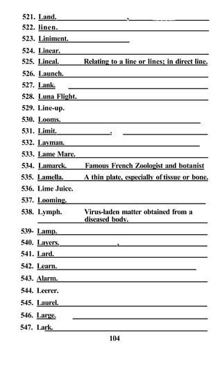 521. Land. , _____
522. linen.
523. Liniment.
524. Linear.
525. Lineal. Relating to a line or lines; in direct line.
526. Launch.
527. Lank.
528. Luna Flight.
529. Line-up.
530. Looms.
531. Limit. .
532. Layman.
533. Lame Mare.
534. Lamarck. Famous French Zoologist and botanist
535. Lamella. A thin plate, especially of tissue or bone.
536. Lime Juice.
537. Looming.
538. Lymph. Virus-laden matter obtained from a
diseased body.
539- Lamp.
540. Layers. ,
541. Lard.
542. Learn.
543. Alarm.
544. Leerer.
545. Laurel.
546. Large.
547. Lark.
104
 