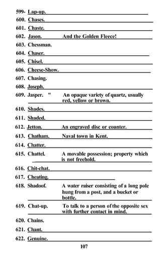 599- Lap-up.
600. Chases.
601. Chaste.
602. Jason. And the Golden Fleece!
603. Chessman.
604. Chaser.
605. Chisel.
606. Cheese-Show.
607. Chasing.
608. Joseph.
609. Jasper. " An opaque variety of quartz, usually
red, yellow or brown.
610. Shades.
611. Shaded.
612. Jetton. An engraved disc or counter.
613. Chatham. Naval town in Kent.
614. Chatter.
615. Chattel. A movable possession; property which
_ is not freehold.
616. Chit-chat.
617. Cheating.
618. Shadoof. A water raiser consisting of a long pole
hung from a post, and a bucket or
bottle.
619. Chat-up. To talk to a person ofthe opposite sex
with further contact in mind.
620. Chains.
621. Chant.
622. Genuine.
107
 