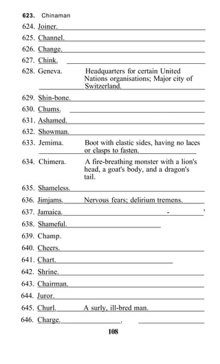 623. Chinaman
624. Joiner.
625. Channel.
626. Change.
627. Chink.
628. Geneva. Headquarters for certain United
Nations organisations; Major city of
Switzerland.
629. Shin-bone.
630. Chums.
631. Ashamed.
632. Showman.
633. Jemima. Boot with elastic sides, having no laces
or clasps to fasten.
634. Chimera. A fire-breathing monster with a lion's
head, a goat's body, and a dragon's
tail.
635. Shameless.
636. Jimjams. Nervous fears; delirium tremens.
637. Jamaica. - '
638. Shameful.
639. Champ.
640. Cheers.
641. Chart.
642. Shrine.
643. Chairman.
644. Juror.
645. Churl. A surly, ill-bred man.
646. Charge. .
108
 