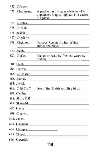 672. Chicken.
673. Checkmate. A position in the game chess in which
opponent's king is trapped. The end of
the game.
674. Checker.
675. Chuckle.
676. Jokish.
677. Checking.
678. Chekhov. Famous Russian Author of short
stories and plays.
679. Jacob.
680. Chafes. Excites or heats by friction; wears by
rubbing. _ _ _
681. Shaft.
682. Shaven.
683. Chief Mao.
684. Shaver.
685. Joyful.
686. Chiff Chaff. One of the British warbling birds.
687. Chafing.
688. Shove Off!
689. Shaveable.
690. Chaps.
691. Chapter.
692. Japan.
693. Chapman.
694. Chopper.
695. Chapel.
696. Sheepish.
110
 