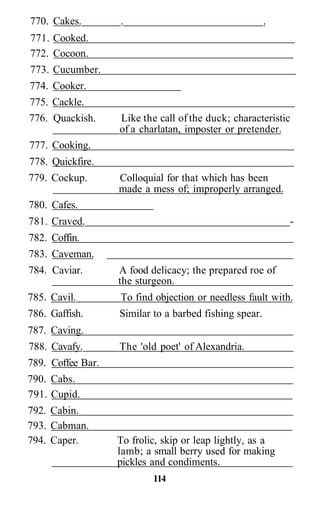 770. Cakes. . .
771. Cooked.
772. Cocoon.
773. Cucumber.
774. Cooker.
775. Cackle.
776. Quackish. Like the call of the duck; characteristic
of a charlatan, imposter or pretender.
777. Cooking.
778. Quickfire.
779. Cockup. Colloquial for that which has been
made a mess of; improperly arranged.
780. Cafes.
781. Craved. -
782. Coffin.
783. Caveman.
784. Caviar. A food delicacy; the prepared roe of
the sturgeon.
785. Cavil. To find objection or needless fault with.
786. Gaffish. Similar to a barbed fishing spear.
787. Caving.
788. Cavafy. The 'old poet' of Alexandria.
789. Coffee Bar.
790. Cabs.
791. Cupid.
792. Cabin.
793. Cabman.
794. Caper. To frolic, skip or leap lightly, as a
lamb; a small berry used for making
pickles and condiments.
114
 