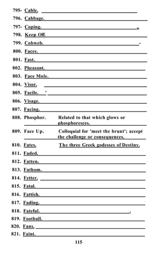 795- Cable.
796. Cabbage.
797- Coping. „
798. Keep Off.
799. Cobweb. -
800. Faces.
801. Fast.
802. Pheasant.
803. Face Mole.
804. Visor.
805. Facile. '
806. Visage.
807. Facing.
808. Phosphor. Related to that which glows or
phosphoresces.
809. Face Up. Colloquial for 'meet the brunt'; accept
the challenge or consequences.
810. Fates. The three Greek godesses of Destiny.
811. Faded.
812. Fatten.
813. Fathom.
814. Fetter.
815. Fatal.
816. Fattish.
817. Fading.
818. Fateful. .
819. Football.
820. Fans.
821. Faint.
115
 