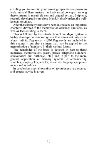 enabling you to exercise your growing capacities on progress-
ively more difficult material and advanced concepts. Among
these systems is an entirely new and original system, Skipnum,
recently developed by my close friend, Heinz Norden, the well-
known polymath.
After these basic systems have been introduced an important
chapter is devoted to the memorisation of names and faces, as
well as facts relating to them.
This is followed by the introduction ofthe Major System, a
highly developed mnemonic system that serves not only as an
almost infinite Peg system (1,000 Peg words are included in
this chapter!), but also a system that may be applied to the
memorisation of numbers in their various forms.
The remainder of the book is devoted in part to these
numerical memorisations (dates, prices, telephone numbers,
anniversaries and birthdays, etc.) and in part to the more
general application of memory systems to remembering
speeches, scripts, jokes, articles, narratives, languages, appoint-
ments and schedules.
In conclusion, special examination techniques are discussed
and general advice is given.
10
 