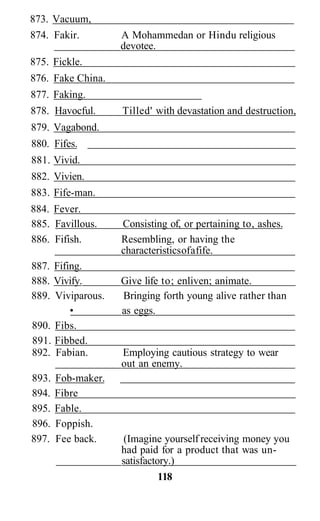 873. Vacuum,
874. Fakir. A Mohammedan or Hindu religious
devotee.
875. Fickle.
876. Fake China.
877. Faking.
878. Havocful. Tilled' with devastation and destruction,
879. Vagabond.
880. Fifes.
881. Vivid.
882. Vivien.
883. Fife-man.
884. Fever.
885. Favillous. Consisting of, or pertaining to, ashes.
886. Fifish. Resembling, or having the
characteristicsofafife.
887. Fifing.
888. Vivify. Give life to; enliven; animate.
889. Viviparous. Bringing forth young alive rather than
• as eggs.
890. Fibs.
891. Fibbed.
892. Fabian. Employing cautious strategy to wear
out an enemy.
893. Fob-maker.
894. Fibre
895. Fable.
896. Foppish.
897. Fee back. (Imagine yourself receiving money you
had paid for a product that was un-
satisfactory.)
118
 