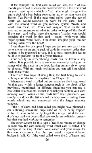 If for example the first card called out was the 7 of dia-
monds you would associate the word 'deck' with the first word
on your major system which is 'tea'. You might imagine the
entire deck of a boat being covered in tea, or perhaps even the
Boston Tea Party! If the next card called were the ace of
hearts you would associate the word for this card—'hat'—
with the second word on you memory system 'Noah' and
would link these two. You could imagine Noah on the ark
wearing an enormous rain-hat in order to keep off the flood!
If the next card called were the queen of spades you would
associate the word for that card —'satan'—with your third
major system word 'Ma'. You could imagine your mother
bashing satan over the head!
From these few examples I hope you can see how easy it can
be to memorise an entire pack of cards in whatever order they
happen to be presented to you. It is a most impressive feat to
be able to perform in front of your friends!
Your facility in remembering cards can be taken a step
further. It is possible to have someone randomly read you the
names of all the cards in the deck, leaving out any six or seven
he chooses. Without much hesitation you can tell him which
cards these were!
There are two ways of doing this, the first being to use a
technique similar to that explained in Chapter 8.
Whenever a card is called out you associate the image word
for that card within a larger concept such as the block of ice
previously mentioned. In different situations you can use a
coal-cellar or a boat etc. as that in which you contain your card
memory word. When all the cards have been presented you
simply run down the list of card memory words noting those
words which are not connected with the larger memory
concept.
If the 4 of clubs had been called you might have pictured a
car slithering across the huge cube of ice, or being trapped
within it. You could hardly forget this image but if the card
4 of clubs had not been called you would immediately remem-
ber that you had nothing to remember!
The other system for this type of feat is to mutate or change
in some way the card memory word if that card is called. For
example if the king of clubs were called and your image for
this was a cave-man like club you would imagine it being
broken in half. Or if the card called were the 2 of hearts and
126
 