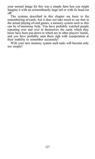 your normal image for this was a simple farm hen you might
imagine it with an extraordinarily large tail or with its head cut
off!
The systems described in this chapter are basic to the
remembering of cards, but it does not take much to see that in
the actual playing of card games, a memory system such as this
can be of enormous help. You have probably watched people
repeating over and over to themselves the cards which they
know have been put down or which are in other players' hands,
and you have probably seen them sigh with exasperation at
their inability to remember accurately!
With your new memory system such tasks will become only
too simple!
127
 