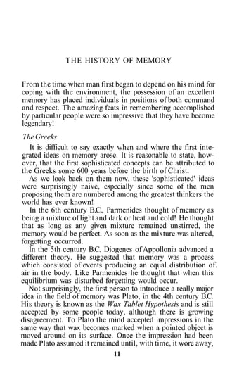 THE HISTORY OF MEMORY
From the time when man first began to depend on his mind for
coping with the environment, the possession of an excellent
memory has placed individuals in positions of both command
and respect. The amazing feats in remembering accomplished
by particular people were so impressive that they have become
legendary!
TheGreeks
It is difficult to say exactly when and where the first inte-
grated ideas on memory arose. It is reasonable to state, how-
ever, that the first sophisticated concepts can be attributed to
the Greeks some 600 years before the birth of Christ.
As we look back on them now, these 'sophisticated' ideas
were surprisingly naive, especially since some of the men
proposing them are numbered among the greatest thinkers the
world has ever known!
In the 6th century B.C., Parmenides thought of memory as
being a mixture oflight and dark or heat and cold! He thought
that as long as any given mixture remained unstirred, the
memory would be perfect. As soon as the mixture was altered,
forgetting occurred.
In the 5th century B.C. Diogenes of Appollonia advanced a
different theory. He suggested that memory was a process
which consisted of events producing an equal distribution of.
air in the body. Like Parmenides he thought that when this
equilibrium was disturbed forgetting would occur.
Not surprisingly, the first person to introduce a really major
idea in the field of memory was Plato, in the 4th century B.C.
His theory is known as the Wax Tablet Hypothesis and is still
accepted by some people today, although there is growing
disagreement. To Plato the mind accepted impressions in the
same way that wax becomes marked when a pointed object is
moved around on its surface. Once the impression had been
made Plato assumed it remained until, with time, it wore away,
11
 