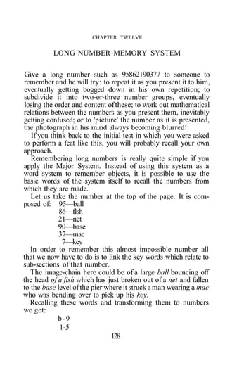 CHAPTER TWELVE
LONG NUMBER MEMORY SYSTEM
Give a long number such as 95862190377 to someone to
remember and he will try: to repeat it as you present it to him,
eventually getting bogged down in his own repetition; to
subdivide it into two-or-three number groups, eventually
losing the order and content ofthese; to work out mathematical
relations between the numbers as you present them, inevitably
getting confused; or to 'picture' the number as it is presented,
the photograph in his mirid always becoming blurred!
If you think back to the initial test in which you were asked
to perform a feat like this, you will probably recall your own
approach.
Remembering long numbers is really quite simple if you
apply the Major System. Instead of using this system as a
word system to remember objects, it is possible to use the
basic words of the system itself to recall the numbers from
which they are made.
Let us take the number at the top of the page. It is com-
posed of: 95—ball
86—fish
21—net
90—base
37—mac
7—key
In order to remember this almost impossible number all
that we now have to do is to link the key words which relate to
sub-sections of that number.
The image-chain here could be of a large ball bouncing off
the head of a fish which has just broken out of a net and fallen
to the base level ofthe pier where it struck aman wearing a mac
who was bending over to pick up his key.
Recalling these words and transforming them to numbers
we get:
b-9
1-5
128
 