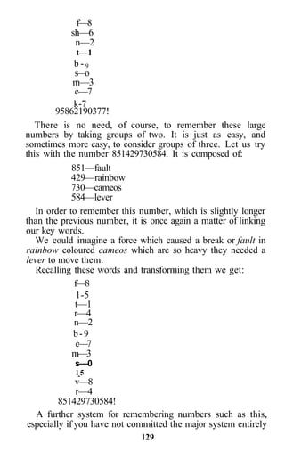 f—8
sh—6
n—2
t—1
b - 9
s—o
m—3
c—7
k-7
95862190377!
There is no need, of course, to remember these large
numbers by taking groups of two. It is just as easy, and
sometimes more easy, to consider groups of three. Let us try
this with the number 851429730584. It is composed of:
851—fault
429—rainbow
730—cameos
584—lever
In order to remember this number, which is slightly longer
than the previous number, it is once again a matter of linking
our key words.
We could imagine a force which caused a break or fault in
rainbow coloured cameos which are so heavy they needed a
lever to move them.
Recalling these words and transforming them we get:
f—8
1-5
t—1
r—4
n—2
b-9
c—7
m—3
s—0
l 5
v—8
r—4
851429730584!
A further system for remembering numbers such as this,
especially if you have not committed the major system entirely
129
 