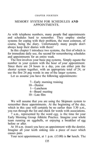 CHAPTER FOURTEEN
MEMORY SYSTEM FOR SCHEDULES AND
APPOINTMENTS.
As with telephone numbers, many people find appointments
and schedules hard to remember. They employ similar
systems for coping with their problem, the most common, of
course, being the diary. Unfortunately many people don't
always keep their diaries with them!
In this chapter I introduce two systems, the first of which is
for immediate daily use, the second for remembering schedules
and appointments for an entire week.
The first involves your basic peg systems. Simply equate the
number in your system with the hour of your appointment.
Since there are 24 hours in a day, you can either join the
shorter system together, with an appropriate total of 24, or
use the first 24 peg words in one of the larger systems.
Let us assume you have the following appointments:
7—Early morning training
10—Dentist
1—Luncheon
6—Board meeting
10—Late film
We will assume that you are using the Skipnum system to
remember these appointments. At the beginning of the day,
which in this case will certainly be no earlier than 5.30 a.m.,
you run through the list and check for words with associations.
7 a.m., represented by the word egg, is the time for your
Early Morning Group Athletic Practice. Imagine your whole
team running on eggshells, or enjoying a breakfast of egg
before or after.
At 10 a.m. (toast) you have an appointment with the dentist.
Imagine all your teeth sinking into a piece of toast which
causes pain.
Your next appointment, at 1 p.m. (13.00) is for lunch. The
135
 