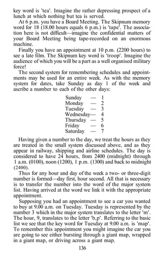 key word is 'tea'. Imagine the rather depressing prospect of a
lunch at which nothing but tea is served.
At 6 p.m. you have a Board Meeting. The Skipnum memory
word for 18 (18.00 hours equals 6 p.m.) is 'tape'. The associa-
tion here is not difficult—imagine the confidential matters of
your Board Meeting being tape-recorded on an enormous
machine.
Finally you have an appointment at 10 p.m. (2200 hours) to
see a late film. The Skipnum key word is 'troop'. Imagine the
audience of which you will be a part as a well organised military
force!
The second system for remembering schedules and appoint-
ments may be used for an entire week. As with the memory
system for dates, take Sunday as day 1 of the week and
ascribe a number to each of the other days:
Sunday — 1
Monday — 2
Tuesday — 3
Wednesday— 4
Thursday — 5
Friday — 6
Saturday — 7
Having given a number to the day, we treat the hours as they
are treated in the small system discussed above, and as they
appear in railway, shipping and airline schedules. The day is
considered to have 24 hours, from 2400 (midnight) through
1 a.m. (0100), noon (1200), 1 p.m. (1300) and back to midnight
(2400).
Thus for any hour and day of the week a two- or three-digit
number is formed—day first, hour second. All that is necessary
is to transfer the number into the word of the major system
list. Having arrived at the word we link it with the appropriate
appointment.
Supposing you had an appointment to see a car you wanted
to buy at 9.00 a.m. on Tuesday. Tuesday is represented by the
number 3 which in the major system translates to the letter 'm'.
The hour, 9, translates to the letter 'b,p'. Referring to the basic
list we see that the key word for Tuesday at 9.00 a.m. is 'map'.
To remember this appointment you might imagine the car you
are going to see either bursting through a giant map, wrapped
in a giant map, or driving across a giant map.
136
 