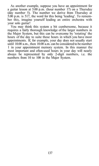 As another example, suppose you have an appointment for
a guitar lesson at 5.00 p.m. (hour number 17) on a Thursday
(day number 5). The number we derive from Thursday at
5.00 p.m. is 517, the word for this being 'leading'. To remem-
ber this, imagine yourself leading an entire orchestra with
your solo guitar!
You may think this system a bit cumbersome, because it
requires a fairly thorough knowledge of the larger numbers in
the Major System, but this can be overcome by 'rotating' the
hours of the day to suite those hours in which you have most
appointments. If, for example, your day does not usually start
until 10.00 a.m., then 10.00 a.m. can be considered to be number
1 in your appointment memory system. In this manner the
most important and often-used hours in your day will nearly
always be represented by only 2-digit numbers, i.e. the
numbers from 10 to 100 in the Major System.
137
 