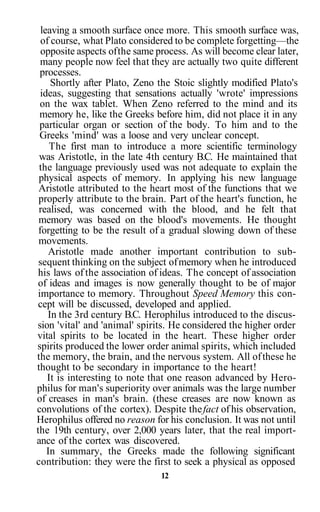 leaving a smooth surface once more. This smooth surface was,
of course, what Plato considered to be complete forgetting—the
opposite aspects ofthe same process. As will become clear later,
many people now feel that they are actually two quite different
processes.
Shortly after Plato, Zeno the Stoic slightly modified Plato's
ideas, suggesting that sensations actually 'wrote' impressions
on the wax tablet. When Zeno referred to the mind and its
memory he, like the Greeks before him, did not place it in any
particular organ or section of the body. To him and to the
Greeks 'mind' was a loose and very unclear concept.
The first man to introduce a more scientific terminology
was Aristotle, in the late 4th century B.C. He maintained that
the language previously used was not adequate to explain the
physical aspects of memory. In applying his new language
Aristotle attributed to the heart most of the functions that we
properly attribute to the brain. Part of the heart's function, he
realised, was concerned with the blood, and he felt that
memory was based on the blood's movements. He thought
forgetting to be the result of a gradual slowing down of these
movements.
Aristotle made another important contribution to sub-
sequent thinking on the subject ofmemory when he introduced
his laws of the association of ideas. The concept of association
of ideas and images is now generally thought to be of major
importance to memory. Throughout Speed Memory this con-
cept will be discussed, developed and applied.
In the 3rd century B.C. Herophilus introduced to the discus-
sion 'vital' and 'animal' spirits. He considered the higher order
vital spirits to be located in the heart. These higher order
spirits produced the lower order animal spirits, which included
the memory, the brain, and the nervous system. All ofthese he
thought to be secondary in importance to the heart!
It is interesting to note that one reason advanced by Hero-
philus for man's superiority over animals was the large number
of creases in man's brain. (these creases are now known as
convolutions of the cortex). Despite thefact of his observation,
Herophilus offered no reason for his conclusion. It was not until
the 19th century, over 2,000 years later, that the real import-
ance of the cortex was discovered.
In summary, the Greeks made the following significant
contribution: they were the first to seek a physical as opposed
12
 
