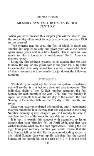 CHAPTER FIFTEEN
MEMORY SYSTEM FOR DATES IN OUR
CENTURY
When you have finished this chapter you will be able to give
the correct day ofthe week for any date between the years 1900
to the present!
Two systems may be used, the first of which is faster and
simpler and applies to only one given year while the second
spans many years and is a little harder. These systems owe
much to Harry Lorayne, a well-known North American
memory expert.
Using the first of these systems, let us assume that we wish
to know the day for any given date in the year 1971. In order
to accomplish what may sound like a rather considerable feat,
all that is necessary is to remember (or jot down), the following
number:
377426415375
'Rubbish!' you might say, but when this system is explained
you will see that it is in fact very clear and easy to operate. The
individual digits of the 12-digit number represent the first
Sunday for each month of the year 1971. The first Sunday in
April, for example falls on the 4th day of the month, the first
Sunday in December falls on the 5th day of the month, and
so on.
Once you have remembered this number, and I recommend
that you remember it in the way that was explained in the Long
Number memory system chapter, you will rapidly be able to
calculate the day of the week for any date in the year.
It is best to explain this concept with examples, so let us
assume that your birthday fell on April 28th, and that you
wished to know what day the date represented. Taking the 4th
digit from your memory number you would realise that the
first Sunday fell on the 4th. By the process of adding sevens to
this initial Sunday date you rapidly calculate that the second
Sunday of the month fell on the nth (4 + 7 = 11); the third
138
 