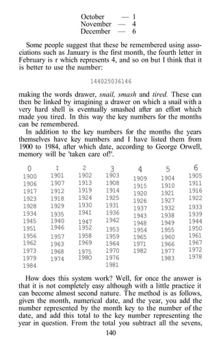 October — 1
November — 4
December — 6
Some people suggest that these be remembered using asso-
ciations such as January is the first month, the fourth letter in
February is r which represents 4, and so on but I think that it
is better to use the number:
144025036146
making the words drawer, snail, smash and tired. These can
then be linked by imagining a drawer on which a snail with a
very hard shell is eventually smashed after an effort which
made you tired. In this way the key numbers for the months
can be remembered.
In addition to the key numbers for the months the years
themselves have key numbers and I have listed them from
1900 to 1984, after which date, according to George Orwell,
memory will be 'taken care of!'.
How does this system work? Well, for once the answer is
that it is not completely easy although with a little practice it
can become almost second nature. The method is as follows,
given the month, numerical date, and the year, you add the
number represented by the month key to the number of the
date, and add this total to the key number representing the
year in question. From the total you subtract all the sevens,
140
0
1900
1906
1917
1923
1928
1934
1945
1951
1956
1962
1973
1979
1984
I
1901
1907
1912
1918
1929
1935
1940
1946
1957
1963
1968
1974
2
1902
1913
1919
1924
1930
I94I
1947
1952
1958
I969
1975
I98O
3
1903
1908
1914
1925
1931
1936
1942
1953
1959
1964
1970
1976
1981
4
1909
1915
1920
1926
1937
1943
1948
1954
1965
1971
1982
5
1904
1910
1921
1927
1932
1938
1949
1955
i960
1966
1977
1983
6
1905
1911
1916
1922
1933
1939
1944
1950
1961
1967
1972
1978
 
