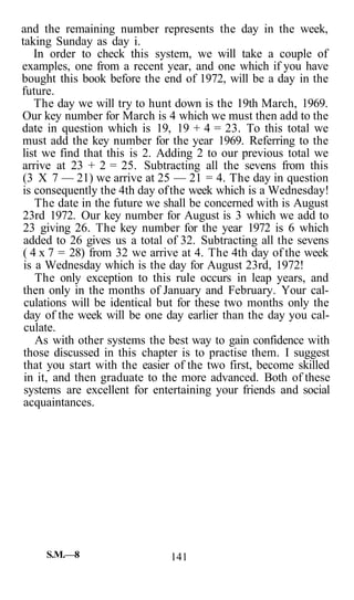 and the remaining number represents the day in the week,
taking Sunday as day i.
In order to check this system, we will take a couple of
examples, one from a recent year, and one which if you have
bought this book before the end of 1972, will be a day in the
future.
The day we will try to hunt down is the 19th March, 1969.
Our key number for March is 4 which we must then add to the
date in question which is 19, 19 + 4 = 23. To this total we
must add the key number for the year 1969. Referring to the
list we find that this is 2. Adding 2 to our previous total we
arrive at 23 + 2 = 25. Subtracting all the sevens from this
(3 X 7 — 21) we arrive at 25 — 21 = 4. The day in question
is consequently the 4th day ofthe week which is a Wednesday!
The date in the future we shall be concerned with is August
23rd 1972. Our key number for August is 3 which we add to
23 giving 26. The key number for the year 1972 is 6 which
added to 26 gives us a total of 32. Subtracting all the sevens
( 4 x 7 = 28) from 32 we arrive at 4. The 4th day of the week
is a Wednesday which is the day for August 23rd, 1972!
The only exception to this rule occurs in leap years, and
then only in the months of January and February. Your cal-
culations will be identical but for these two months only the
day of the week will be one day earlier than the day you cal-
culate.
As with other systems the best way to gain confidence with
those discussed in this chapter is to practise them. I suggest
that you start with the easier of the two first, become skilled
in it, and then graduate to the more advanced. Both of these
systems are excellent for entertaining your friends and social
acquaintances.
S.M.—8 141
 